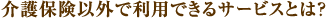 介護保険以外で利用できるサービスとは？