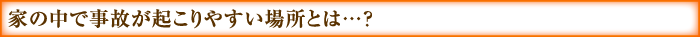 家の中で事故が起こりやすい場所とは…？