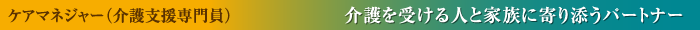 ケアマネジャー（介護支援専門員） 介護を受ける人と家族に寄り添うパートナー