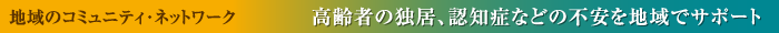 地域のコミュニティ・ネットワーク 高齢者の独居、認知症などの不安を地域でサポート