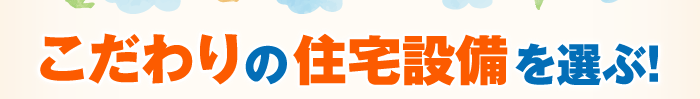 こだわりの住宅設備を選ぶ！