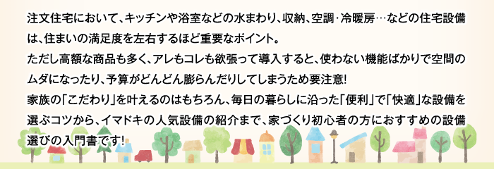 注文住宅において、キッチンや浴室などの水まわり、収納、空調・冷暖房…などの住宅設備は、住まいの満足度を左右するほど重要なポイント。ただし高額な商品も多く、アレもコレも欲張って導入すると、使わない機能ばかりで空間のムダになったり、予算がどんどん膨らんだりしてしまうため要注意！家族の「こだわり」を叶えるのはもちろん、毎日の暮らしに沿った「便利」で「快適」な設備を選ぶコツから、イマドキの人気設備の紹介まで、家づくり初心者の方におすすめの設備選びの入門書です！