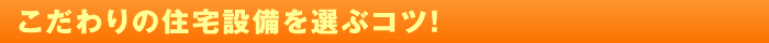 こだわりの住宅設備を選ぶコツ！