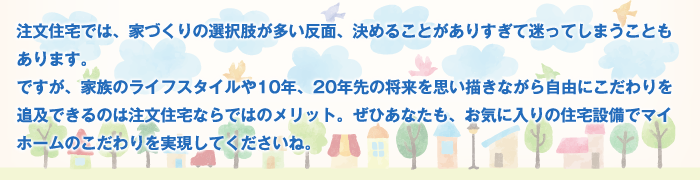 注文住宅では、家づくりの選択肢が多い反面、決めることがありすぎて迷ってしまうこともあります。ですが、家族のライフスタイルや10年、20年先の将来を思い描きながら自由にこだわりを追及できるのは注文住宅ならではのメリット。ぜひあなたも、お気に入りの住宅設備でマイホームのこだわりを実現してくださいね。