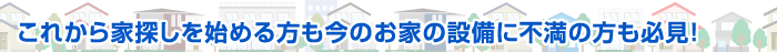 これから家探しを始める方も今のお家の設備に不満の方も必見！