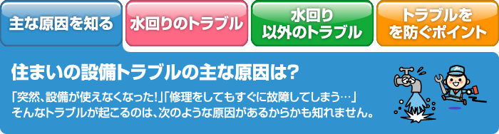 住まいの設備トラブルの主な原因は？ 「突然、設備が使えなくなった！」「修理をしてもすぐに故障してしまう…」そんなトラブルが起こるのは、次のような原因があるからかも知れません。