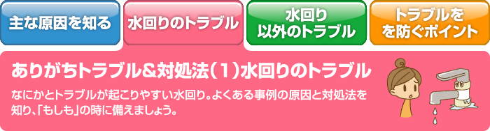 ありがちトラブル＆対処法（1）水回りのトラブル なにかとトラブルが起こりやすい水回り。よくある事例の原因と対処法を知り、「もしも」の時に備えましょう。