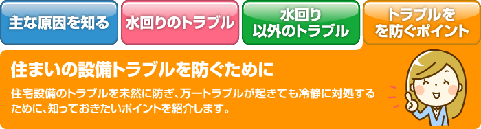 住まいの設備トラブルを防ぐために 住宅設備のトラブルは、トラブルの状況によっては生活状況が一変してしまうことも。よくある事例の原因と対処法をチェックしましょう。