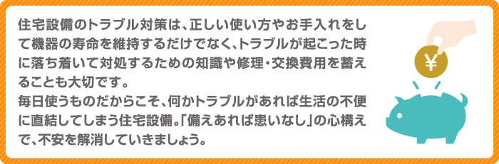 住宅設備のトラブル対策は、正しい使い方やお手入れをして機器の寿命を維持するだけでなく、トラブルが起こった時に落ち着いて対処するための知識や修理・交換費用を蓄えることも大切です。毎日使うものだからこそ、何かトラブルがあれば生活の不便に直結してしまう住宅設備。「備えあれば患いなし」の心構えで、不安を解消していきましょう。