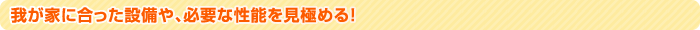 我が家に合った設備や、必要な性能を見極める！