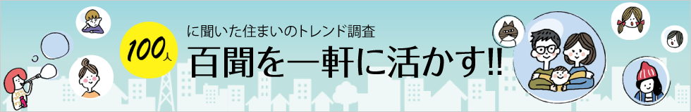 100人に聞いた住まいのトレンド調査 百聞を一軒に活かす!! 百一