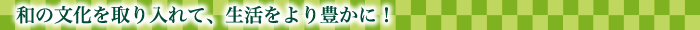 和の文化を取り入れて、生活をより豊かに！