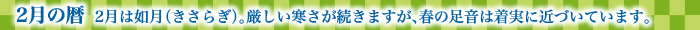 2月の暦  2月は如月（きさらぎ）。厳しい寒さが続きますが、春の足音は着実に近づいています。