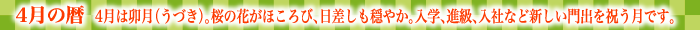 4月の暦  4月は卯月（うづき）。桜の花がほころび、日差しも穏やか。入学、進級、入社など新しい門出を祝う月です。