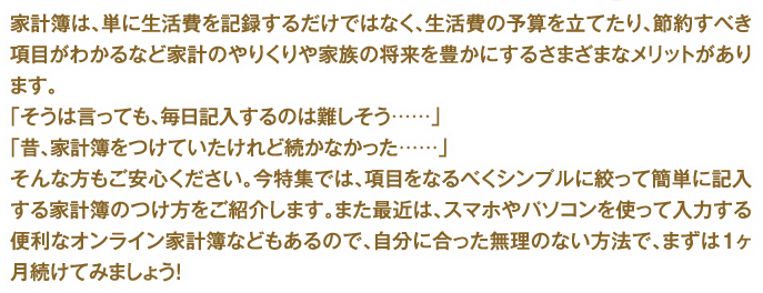 家計簿は、単に生活費を記録するだけではなく、生活費の予算を立てたり、節約すべき項目がわかるなど家計のやりくりや家族の将来を豊かにするさまざまなメリットがあります。「そうは言っても、毎日記入するのは難しそう……」「昔、家計簿をつけていたけれど続かなかった……」そんな方もご安心ください。今特集では、項目をなるべくシンプルに絞って簡単に記入する家計簿のつけ方をご紹介します。また最近は、スマホやパソコンを使って入力する便利なオンライン家計簿などもあるので、自分に合った無理のない方法で、まずは1ヶ月続けてみましょう！