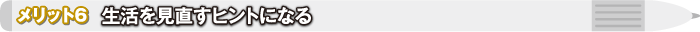 メリット6 生活を見直すヒントになる