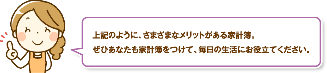 上記のように、さまざまなメリットがある家計簿。ぜひあなたも家計簿をつけて、毎日の生活にお役立てください。