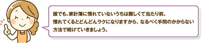 誰でも、家計簿に慣れていないうちは難しくて当たり前。慣れてくるとどんどんラクになりますから、なるべく手間のかからない方法で続けていきましょう。