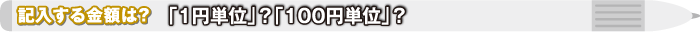 記入する金額は？ 「1円単位」？「100円単位」？