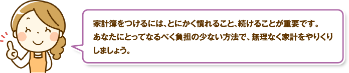 家計簿をつけるには、とにかく慣れること、続けることが重要です。あなたにとってなるべく負担の少ない方法で、無理なく家計をやりくりしましょう。