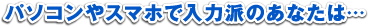 パソコンやスマホで入力派のあなたは…