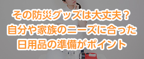 その防災グッズは大丈夫？自分や家族のニーズに合った日用品の準備がポイント