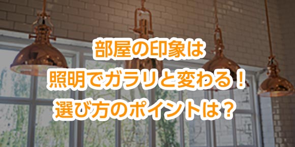 部屋の印象は照明でガラリと変わる！選び方のポイントは？