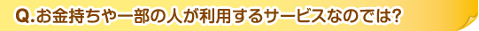 Q.お金持ちや一部の人が利用するサービスなのでは？