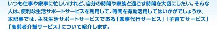 いつも仕事や家事に忙しいけれど、自分の時間や家族と過ごす時間を大切にしたい。そんな人は、便利な生活サポートサービスを利用して、時間を有効活用してはいかがでしょうか。本記事では、主な生活サポートサービスである「家事代行サービス」「子育てサービス」「高齢者介護サービス」について紹介します。