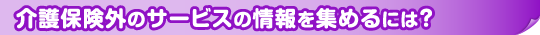 介護保険外のサービスの情報を集めるには？