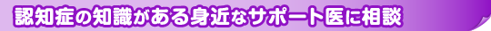 認知症の知識がある身近なサポート医に相談