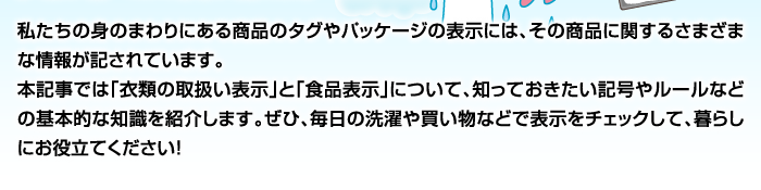 私たちの身のまわりにある商品のタグやパッケージの表示には、その商品に関するさまざまな情報が記されています。本記事では「衣類の取扱い表示」と「食品表示」について、知っておきたい記号やルールなどの基本的な知識を紹介します。ぜひ、毎日の洗濯や買い物などで表示をチェックして、暮らしにお役立てください！