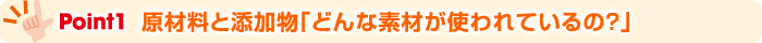 Point1 原材料と添加物「どんな素材が使われているの？」