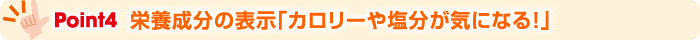 Point4 栄養成分の表示「カロリーや塩分が気になる！」