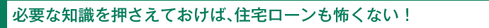 必要な知識を押さえておけば、住宅ローンも怖くない！