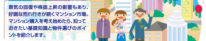 景気の回復や株価上昇の影響もあり、好調な売れ行きが続くマンション市場。マンション購入を考え始めたら、知っておきたい基礎知識と物件選びのポイントを紹介します。