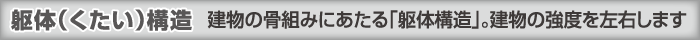 躯体（くたい）構造 建物の骨組みにあたる「躯体構造」。建物の強度を左右します