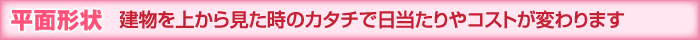 平面形状 建物を上から見た時のカタチで日当たりやコストが変わります