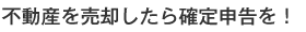 不動産を売却したら確定申告を！