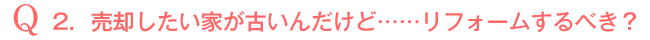 Q2．売却したい家が古いんだけど・・・・・・リフォームするべき？