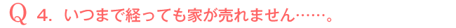 Q4．いつまで経っても家が売れません・・・・・・。