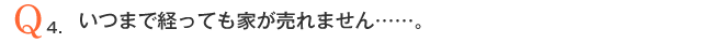 Q4．いつまで経っても家が売れません・・・・・・。