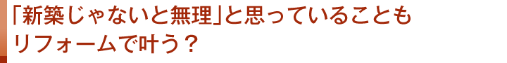 「新築じゃないと無理」と思っていることもリフォームで叶う？