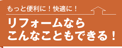 もっと便利に！快適に！リフォームならこんなこともできる !