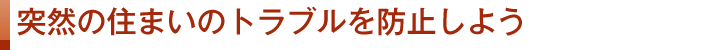 突然の住まいのトラブルを防止しよう