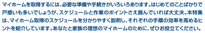 マイホームを取得するには、必要な準備や手続きがいろいろあります。はじめてのことばかりで戸惑いも多いでしょうが、スケジュールと作業のポイントさえ掴んでいれば大丈夫。本特集は、マイホーム取得のスケジュールを分かりやすく説明し、それぞれの手順の効率を高めるヒントを紹介しています。あなたと家族の理想のマイホームのために、ぜひお役立てください。