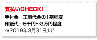 支払いCHECK！ 手付金…工事代金の1割程度 印紙代…5千円～3万円程度 ※2018年3月31日まで