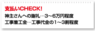 支払いCHECK！ 神主さんへの謝礼…3～6万円程度 工事着工金…工事代金の1～3割程度