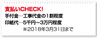 支払いCHECK！ 手付金…工事代金の1割程度 印紙代…5千円～3万円程度 ※2018年3月31日まで