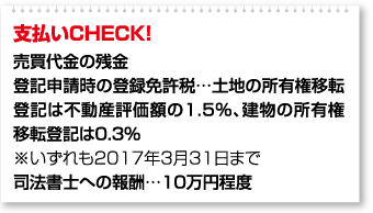 支払いCHECK！ 売買代金の残金 登記申請時の登録免許税…土地の所有権移転登記は不動産評価額の1.5％、建物の所有権移転登記は0.3％ ※いずれも2017年3月31日まで 司法書士への報酬…10万円程度